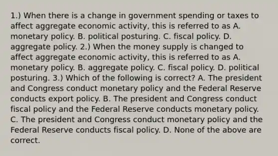 1.) When there is a change in government spending or taxes to affect aggregate economic​ activity, this is referred to as A. monetary policy. B. political posturing. C. fiscal policy. D. aggregate policy. 2.) When the money supply is changed to affect aggregate economic​ activity, this is referred to as A. monetary policy. B. aggregate policy. C. fiscal policy. D. political posturing. 3.) Which of the following is​ correct? A. The president and Congress conduct monetary policy and the Federal Reserve conducts export policy. B. The president and Congress conduct fiscal policy and the Federal Reserve conducts monetary policy. C. The president and Congress conduct monetary policy and the Federal Reserve conducts fiscal policy. D. None of the above are correct.