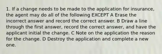 1. If a change needs to be made to the application for insurance, the agent may do all of the following EXCEPT A Erase the incorrect answer and record the correct answer. B Draw a line through the first answer, record the correct answer, and have the applicant initial the change. C Note on the application the reason for the change. D Destroy the application and complete a new one.