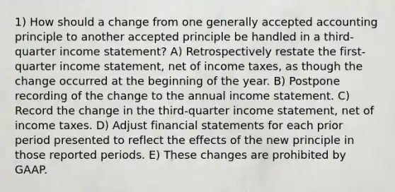 1) How should a change from one generally accepted accounting principle to another accepted principle be handled in a third-quarter income statement? A) Retrospectively restate the first-quarter income statement, net of income taxes, as though the change occurred at the beginning of the year. B) Postpone recording of the change to the annual income statement. C) Record the change in the third-quarter income statement, net of income taxes. D) Adjust financial statements for each prior period presented to reflect the effects of the new principle in those reported periods. E) These changes are prohibited by GAAP.