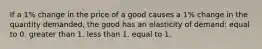 If a 1% change in the price of a good causes a 1% change in the quantity demanded, the good has an elasticity of demand: equal to 0. greater than 1. less than 1. equal to 1.