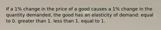 If a 1% change in the price of a good causes a 1% change in the quantity demanded, the good has an elasticity of demand: equal to 0. greater than 1. less than 1. equal to 1.