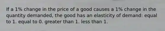 If a 1% change in the price of a good causes a 1% change in the quantity demanded, the good has an elasticity of demand: equal to 1. equal to 0. greater than 1. less than 1.