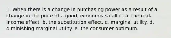 1. When there is a change in purchasing power as a result of a change in the price of a good, economists call it: a. the real-income effect. b. the substitution effect. c. marginal utility. d. diminishing marginal utility. e. the consumer optimum.