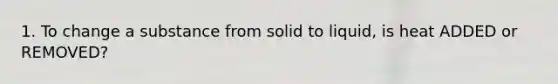 1. To change a substance from solid to liquid, is heat ADDED or REMOVED?