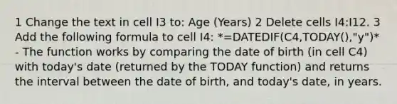 1 Change the text in cell I3 to: Age (Years) 2 Delete cells I4:I12. 3 Add the following formula to cell I4: *=DATEDIF(C4,TODAY(),"y")* - The function works by comparing the date of birth (in cell C4) with today's date (returned by the TODAY function) and returns the interval between the date of birth, and today's date, in years.