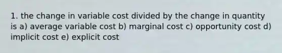 1. the change in variable cost divided by the change in quantity is a) average variable cost b) marginal cost c) opportunity cost d) implicit cost e) explicit cost