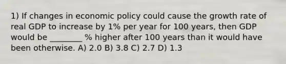 1) If changes in economic policy could cause the growth rate of real GDP to increase by 1% per year for 100 years, then GDP would be ________ % higher after 100 years than it would have been otherwise. A) 2.0 B) 3.8 C) 2.7 D) 1.3