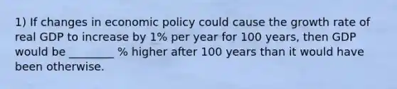 1) If changes in economic policy could cause the growth rate of real GDP to increase by 1% per year for 100 years, then GDP would be ________ % higher after 100 years than it would have been otherwise.