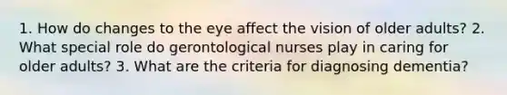 1. How do changes to the eye affect the vision of older adults? 2. What special role do gerontological nurses play in caring for older adults? 3. What are the criteria for diagnosing dementia?