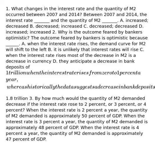 1. What changes in the interest rate and the quantity of M2 occurred between 2007 and​ 2014? Between 2007 and​ 2014, the interest rate​ _______ and the quantity of M2​ _______. A. ​increased; decreased B. ​decreased; increased C. ​decreased; decreased D. ​increased; increased 2. Why is the outcome feared by bankers​ optimistic? The outcome feared by bankers is optimistic because​ ______. A. when the interest rate​ rises, the demand curve for M2 will shift to the left B. it is unlikely that interest rates will rise C. when the interest rate rises most of the decrease in M2 is a decrease in currency D. they anticipate a decrease in bank deposits of​ 1 trillion when the interest rate rises from zero to 1 percent a​ year, whereas historically the data suggests a decrease in bank deposits of approximately​1.8 trillion 3. By how much would the quantity of M2 demanded decrease if the interest rate rose to 2​ percent, or 3​ percent, or 4​ percent? When the interest rate is 2 percent a​ year, the quantity of M2 demanded is approximately 50 percent of GDP. When the interest rate is 3 percent a​ year, the quantity of M2 demanded is approximately 48 percent of GDP. When the interest rate is 4 percent a​ year, the quantity of M2 demanded is approximately 47 percent of GDP.