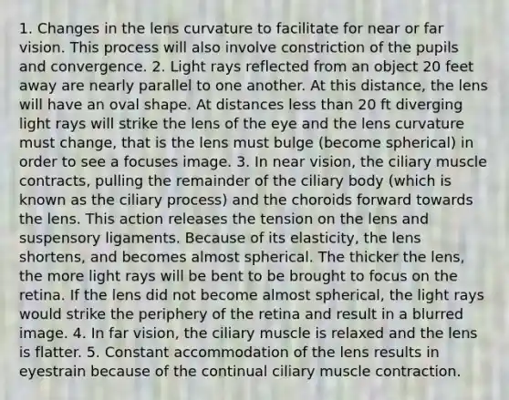 1. Changes in the lens curvature to facilitate for near or far vision. This process will also involve constriction of the pupils and convergence. 2. Light rays reflected from an object 20 feet away are nearly parallel to one another. At this distance, the lens will have an oval shape. At distances less than 20 ft diverging light rays will strike the lens of the eye and the lens curvature must change, that is the lens must bulge (become spherical) in order to see a focuses image. 3. In near vision, the ciliary muscle contracts, pulling the remainder of the ciliary body (which is known as the ciliary process) and the choroids forward towards the lens. This action releases the tension on the lens and suspensory ligaments. Because of its elasticity, the lens shortens, and becomes almost spherical. The thicker the lens, the more light rays will be bent to be brought to focus on the retina. If the lens did not become almost spherical, the light rays would strike the periphery of the retina and result in a blurred image. 4. In far vision, the ciliary muscle is relaxed and the lens is flatter. 5. Constant accommodation of the lens results in eyestrain because of the continual ciliary muscle contraction.