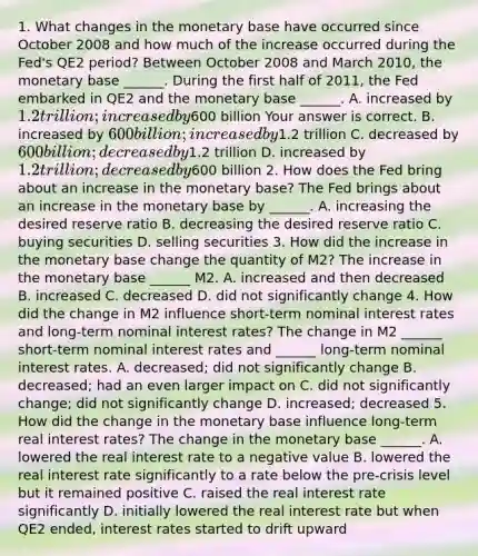 1. What changes in the monetary base have occurred since October 2008 and how much of the increase occurred during the​ Fed's QE2​ period? Between October 2008 and March​ 2010, the monetary base​ ______. During the first half of​ 2011, the Fed embarked in QE2 and the monetary base​ ______. A. increased by​ 1.2 trillion; increased by​600 billion Your answer is correct. B. increased by​ 600 billion; increased by​1.2 trillion C. decreased by​ 600 billion; decreased by​1.2 trillion D. increased by​ 1.2 trillion; decreased by​600 billion 2. How does the Fed bring about an increase in the monetary​ base? The Fed brings about an increase in the monetary base by​ ______. A. increasing the desired reserve ratio B. decreasing the desired reserve ratio C. buying securities D. selling securities 3. How did the increase in the monetary base change the quantity of​ M2? The increase in the monetary base​ ______ M2. A. increased and then decreased B. increased C. decreased D. did not significantly change 4. How did the change in M2 influence​ short-term nominal interest rates and​ long-term nominal interest​ rates? The change in M2​ ______ short-term nominal interest rates and​ ______ long-term nominal interest rates. A. ​decreased; did not significantly change B. ​decreased; had an even larger impact on C. did not significantly​ change; did not significantly change D. ​increased; decreased 5. How did the change in the monetary base influence​ long-term real interest​ rates? The change in the monetary base​ ______. A. lowered the real interest rate to a negative value B. lowered the real interest rate significantly to a rate below the​ pre-crisis level but it remained positive C. raised the real interest rate significantly D. initially lowered the real interest rate but when QE2​ ended, interest rates started to drift upward