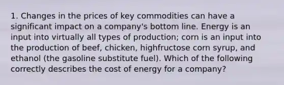 1. Changes in the prices of key commodities can have a significant impact on a company's bottom line. Energy is an input into virtually all types of production; corn is an input into the production of beef, chicken, highfructose corn syrup, and ethanol (the gasoline substitute fuel). Which of the following correctly describes the cost of energy for a company?