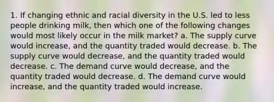 1. If changing ethnic and racial diversity in the U.S. led to less people drinking milk, then which one of the following changes would most likely occur in the milk market? a. The supply curve would increase, and the quantity traded would decrease. b. The supply curve would decrease, and the quantity traded would decrease. c. The demand curve would decrease, and the quantity traded would decrease. d. The demand curve would increase, and the quantity traded would increase.