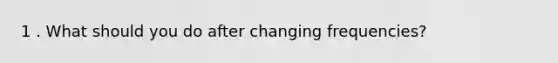 1 . What should you do after changing frequencies?