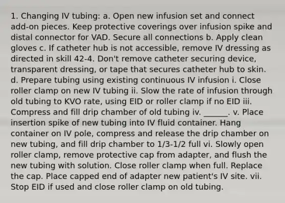 1. Changing IV tubing: a. Open new infusion set and connect add-on pieces. Keep protective coverings over infusion spike and distal connector for VAD. Secure all connections b. Apply clean gloves c. If catheter hub is not accessible, remove IV dressing as directed in skill 42-4. Don't remove catheter securing device, transparent dressing, or tape that secures catheter hub to skin. d. Prepare tubing using existing continuous IV infusion i. Close roller clamp on new IV tubing ii. Slow the rate of infusion through old tubing to KVO rate, using EID or roller clamp if no EID iii. Compress and fill drip chamber of old tubing iv. ______. v. Place insertion spike of new tubing into IV fluid container. Hang container on IV pole, compress and release the drip chamber on new tubing, and fill drip chamber to 1/3-1/2 full vi. Slowly open roller clamp, remove protective cap from adapter, and flush the new tubing with solution. Close roller clamp when full. Replace the cap. Place capped end of adapter new patient's IV site. vii. Stop EID if used and close roller clamp on old tubing.