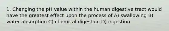 1. Changing the pH value within the human digestive tract would have the greatest effect upon the process of A) swallowing B) water absorption C) chemical digestion D) ingestion