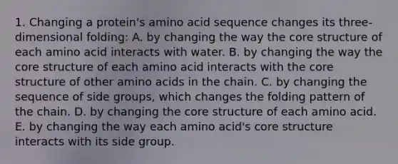 1. Changing a protein's amino acid sequence changes its three-dimensional folding: A. by changing the way <a href='https://www.questionai.com/knowledge/kD8KqkX2aO-the-core' class='anchor-knowledge'>the core</a> structure of each amino acid interacts with water. B. by changing the way the core structure of each amino acid interacts with the core structure of other <a href='https://www.questionai.com/knowledge/k9gb720LCl-amino-acids' class='anchor-knowledge'>amino acids</a> in the chain. C. by changing the sequence of side groups, which changes the folding pattern of the chain. D. by changing the core structure of each amino acid. E. by changing the way each amino acid's core structure interacts with its side group.