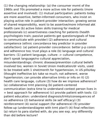 (1) the changing relationship: (a) the consumer mvmt of the 1960s and 70s promoted a more active role for patients (more assertive and involved): (1) mutual participation: patients today are more assertive, better-informed consumers, who insist on playing active role in patient-provider interaction; growing sense of shared responsibility, want to be assertive/more informed abt health care (b) active listen skills training for medical professionals (c) assertiveness coaching for patients (health psychologists train; passive patients get questions/goals of how to communicate with provider) (2) adherence and cultural competence (ethnic concordance key predictor in provider satisfaction): (a) patient-provider concordance: better p-p comm and adherence too; trust plays a role (b) language and cultural barriers: (1) patient language, culture -> cultural competence, don't speak language/no cultural appreciation, misunderstandings; chronic disease/prevention cultural beliefs involved too; women in Soviet Union medication/dr visits, used to be treated with 1 shot/month for hypertension, in US pills/day (thought ineffective b/c take so much; not adherent, worse hypertension; can provide alternative trmts or info on it) (2) health care language, culture (3) how do we improve adherence? (a) collaborative trmt planning (b) patient-centered communication (extra time to understand context person lives in = best approach for adherence) (c) provide patient with tools: (1) patient education: understand diagnosis/trmts/consequences of no adherence (2) behavioral skills (ie self efficacy) (3) reinforcement (4) social support (for adherence) (5) provider follow-up (understand/agree with trmt plan?) (4) final reflection: (a) return to para started with, do you see exp. any differently than did before lecture?