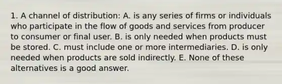 1. A channel of distribution: A. is any series of firms or individuals who participate in the flow of goods and services from producer to consumer or final user. B. is only needed when products must be stored. C. must include one or more intermediaries. D. is only needed when products are sold indirectly. E. None of these alternatives is a good answer.