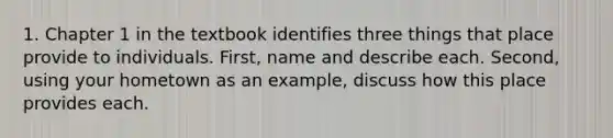 1. Chapter 1 in the textbook identifies three things that place provide to individuals. First, name and describe each. Second, using your hometown as an example, discuss how this place provides each.