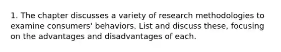 1. The chapter discusses a variety of research methodologies to examine consumers' behaviors. List and discuss these, focusing on the advantages and disadvantages of each.