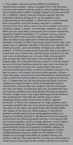 1. This chapter examined several different methods of representing a problem. Return to pages 374 to 378 and point out how each method could be used to solve a problem that you have recently faced, either in college classes or in your personal life. In addition, identify how the situated cognition and the embodied cognition perspectives can be applied to your understanding of this problem. 2. What barriers prevent people from successfully using the analogy approach to problem-solving? Think of an area in which you are an expert, such as an academic subject, a hobby, or knowledge related to your work. When are you most likely to recognize the structural similarities shared by problem isomorphs? 3. In problem solving, how do algorithms differ from heuristics? When you solve problems, what situations encourage each of these two approaches? Describe a situation in where the means-ends heuristic was more useful than an algorithm. Identify a time when you used the hill-climbing heuristic, and note whether it helped you solve the problem. 4. Think of someone you know well, who is an expert in a particular area. Explain the cognitive areas in which he or she may have an advantage over a novice. When discussing this area of expertise, does this person fail to realize that other people might not understand this discussion? 5. How are mental set and functional fixedness related to each other, and how do they limit problem solving? How could insight help you to overcome these two barriers to effective problem solving? 6. On two occasions, this chapter discussed metacognition. Discuss these two topics, and point out how metacognitive measures can help us determine which problems require insight and which do not. 7. Imagine that you are teaching seventh grade, and your students are about to take a series of standardized tests in mathematics. Assume that your students hold the stereotype that boys are better at math than girls are. Just before the test, you hear the students discussing whether the boys or the girls will earn a higher score. How might stereotype threat influence their performance? Describe two specific ways in which stereotype threat could influence the students' cognitive processes. 8. Think of an example of an insight problem and a noninsight problem that you have solved recently. Based on the discussion of this topic, how would these two problems differ with respect to the way you made progress in solving the problem and the nature of your metacognitions about your progress in problem solving? 9. We discussed how the external environment can influence problem-solving, in connection with (a) situated cognition, (b) the analogy approach, and (c) factors influencing creativity. Using this information, point out why environmental factors are important in problem solving. 10. Imagine that you are supervising ten employees in a small company.Describe how you might use the material in this chapter to encourage more effective problem solving and greater creativity. Then describe the activities you would want to avoid because they might hinder problem solving and creativity.