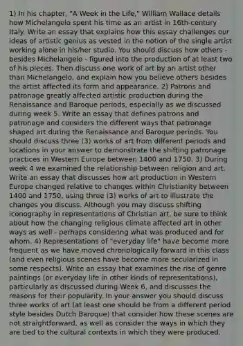 1) In his chapter, "A Week in the Life," William Wallace details how Michelangelo spent his time as an artist in 16th-century Italy. Write an essay that explains how this essay challenges our ideas of artistic genius as vested in the notion of the single artist working alone in his/her studio. You should discuss how others - besides Michelangelo - figured into the production of at least two of his pieces. Then discuss one work of art by an artist other than Michelangelo, and explain how you believe others besides the artist affected its form and appearance. 2) Patrons and patronage greatly affected artistic production during the Renaissance and Baroque periods, especially as we discussed during week 5. Write an essay that defines patrons and patronage and considers the different ways that patronage shaped art during the Renaissance and Baroque periods. You should discuss three (3) works of art from different periods and locations in your answer to demonstrate the shifting patronage practices in Western Europe between 1400 and 1750. 3) During week 4 we examined the relationship between religion and art. Write an essay that discusses how art production in Western Europe changed relative to changes within Christianity between 1400 and 1750, using three (3) works of art to illustrate the changes you discuss. Although you may discuss shifting iconography in representations of Christian art, be sure to think about how the changing religious climate affected art in other ways as well - perhaps considering what was produced and for whom. 4) Representations of "everyday life" have become more frequent as we have moved chronologically forward in this class (and even religious scenes have become more secularized in some respects). Write an essay that examines the rise of genre paintings (or everyday life in other kinds of representations), particularly as discussed during Week 6, and discusses the reasons for their popularity. In your answer you should discuss three works of art (at least one should be from a different period style besides Dutch Baroque) that consider how these scenes are not straightforward, as well as consider the ways in which they are tied to the cultural contexts in which they were produced.