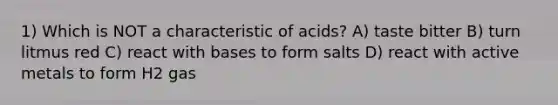 1) Which is NOT a characteristic of acids? A) taste bitter B) turn litmus red C) react with bases to form salts D) react with active metals to form H2 gas