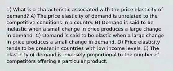 1) What is a characteristic associated with the price elasticity of demand? A) The price elasticity of demand is unrelated to the competitive conditions in a country. B) Demand is said to be inelastic when a small change in price produces a large change in demand. C) Demand is said to be elastic when a large change in price produces a small change in demand. D) Price elasticity tends to be greater in countries with low income levels. E) The elasticity of demand is inversely proportional to the number of competitors offering a particular product.