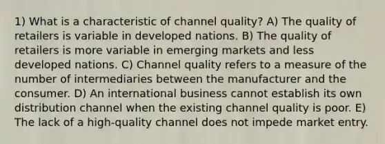 1) What is a characteristic of channel quality? A) The quality of retailers is variable in developed nations. B) The quality of retailers is more variable in emerging markets and less developed nations. C) Channel quality refers to a measure of the number of intermediaries between the manufacturer and the consumer. D) An international business cannot establish its own distribution channel when the existing channel quality is poor. E) The lack of a high-quality channel does not impede market entry.