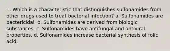 1. Which is a characteristic that distinguishes sulfonamides from other drugs used to treat bacterial infection? a. Sulfonamides are bactericidal. b. Sulfonamides are derived from biologic substances. c. Sulfonamides have antifungal and antiviral properties. d. Sulfonamides increase bacterial synthesis of folic acid.