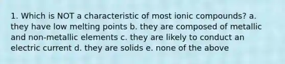 1. Which is NOT a characteristic of most ionic compounds? a. they have low melting points b. they are composed of metallic and non-metallic elements c. they are likely to conduct an electric current d. they are solids e. none of the above