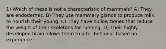 1) Which of these is not a characteristic of mammals? A) They are endodermic. B) They use mammary glands to produce milk to nourish their young. C) They have hollow bones that reduce the weight of their skeletons for running. D) Their highly developed brain allows them to alter behavior based on experience.