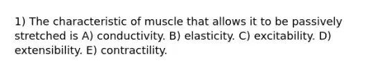 1) The characteristic of muscle that allows it to be passively stretched is A) conductivity. B) elasticity. C) excitability. D) extensibility. E) contractility.