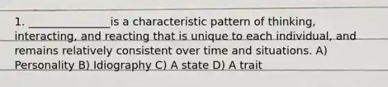 1. _______________is a characteristic pattern of thinking, interacting, and reacting that is unique to each individual, and remains relatively consistent over time and situations. A) Personality B) Idiography C) A state D) A trait