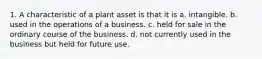 1. A characteristic of a plant asset is that it is a. intangible. b. used in the operations of a business. c. held for sale in the ordinary course of the business. d. not currently used in the business but held for future use.