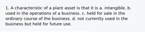 1. A characteristic of a plant asset is that it is a. intangible. b. used in the operations of a business. c. held for sale in the ordinary course of the business. d. not currently used in the business but held for future use.