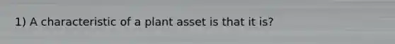 1) A characteristic of a plant asset is that it is?