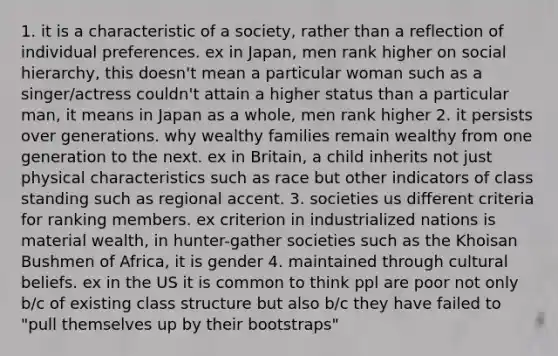 1. it is a characteristic of a society, rather than a reflection of individual preferences. ex in Japan, men rank higher on social hierarchy, this doesn't mean a particular woman such as a singer/actress couldn't attain a higher status than a particular man, it means in Japan as a whole, men rank higher 2. it persists over generations. why wealthy families remain wealthy from one generation to the next. ex in Britain, a child inherits not just physical characteristics such as race but other indicators of class standing such as regional accent. 3. societies us different criteria for ranking members. ex criterion in industrialized nations is material wealth, in hunter-gather societies such as the Khoisan Bushmen of Africa, it is gender 4. maintained through cultural beliefs. ex in the US it is common to think ppl are poor not only b/c of existing class structure but also b/c they have failed to "pull themselves up by their bootstraps"