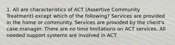 1. All are characteristics of ACT (Assertive Community Treatment) except which of the following? Services are provided in the home or community. Services are provided by the client's case manager. There are no time limitations on ACT services. All needed support systems are involved in ACT.