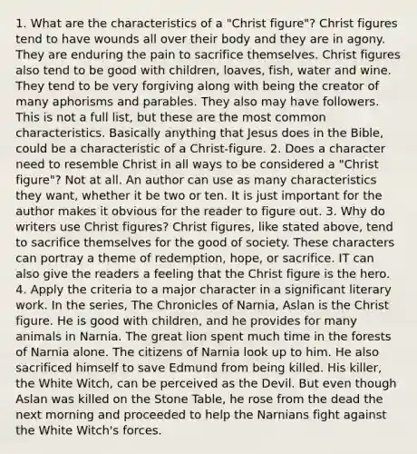 1. What are the characteristics of a "Christ figure"? Christ figures tend to have wounds all over their body and they are in agony. They are enduring the pain to sacrifice themselves. Christ figures also tend to be good with children, loaves, fish, water and wine. They tend to be very forgiving along with being the creator of many aphorisms and parables. They also may have followers. This is not a full list, but these are the most common characteristics. Basically anything that Jesus does in the Bible, could be a characteristic of a Christ-figure. 2. Does a character need to resemble Christ in all ways to be considered a "Christ figure"? Not at all. An author can use as many characteristics they want, whether it be two or ten. It is just important for the author makes it obvious for the reader to figure out. 3. Why do writers use Christ figures? Christ figures, like stated above, tend to sacrifice themselves for the good of society. These characters can portray a theme of redemption, hope, or sacrifice. IT can also give the readers a feeling that the Christ figure is the hero. 4. Apply the criteria to a major character in a significant literary work. In the series, The Chronicles of Narnia, Aslan is the Christ figure. He is good with children, and he provides for many animals in Narnia. The great lion spent much time in the forests of Narnia alone. The citizens of Narnia look up to him. He also sacrificed himself to save Edmund from being killed. His killer, the White Witch, can be perceived as the Devil. But even though Aslan was killed on the Stone Table, he rose from the dead the next morning and proceeded to help the Narnians fight against the White Witch's forces.