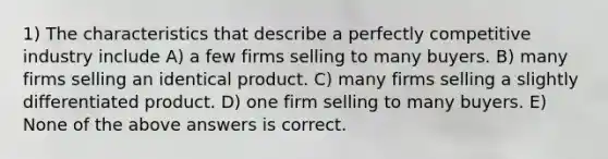 1) The characteristics that describe a perfectly competitive industry include A) a few firms selling to many buyers. B) many firms selling an identical product. C) many firms selling a slightly differentiated product. D) one firm selling to many buyers. E) None of the above answers is correct.