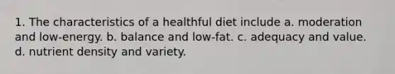 1. The characteristics of a healthful diet include a. moderation and low-energy. b. balance and low-fat. c. adequacy and value. d. nutrient density and variety.