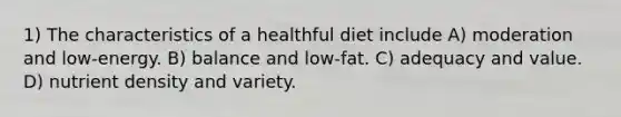 1) The characteristics of a healthful diet include A) moderation and low-energy. B) balance and low-fat. C) adequacy and value. D) nutrient density and variety.