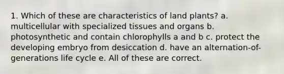 1. Which of these are characteristics of land plants? a. multicellular with specialized tissues and organs b. photosynthetic and contain chlorophylls a and b c. protect the developing embryo from desiccation d. have an alternation-of-generations life cycle e. All of these are correct.