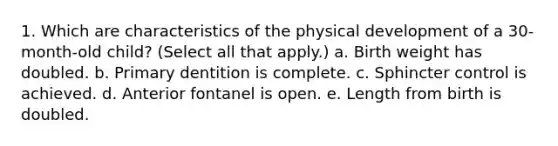 1. Which are characteristics of the physical development of a 30-month-old child? (Select all that apply.) a. Birth weight has doubled. b. Primary dentition is complete. c. Sphincter control is achieved. d. Anterior fontanel is open. e. Length from birth is doubled.