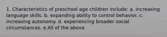 1. Characteristics of preschool age children include: a. increasing language skills. b. expanding ability to control behavior. c. increasing autonomy. d. experiencing broader social circumstances. e.All of the above