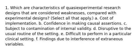 1. Which are characteristics of quasiexperimental research designs that are considered weaknesses, compared with experimental designs? (Select all that apply.) a. Cost of implementation. b. Confidence in making causal assertions. c. Subject to contamination of internal validity. d. Disruptive to the usual routine of the setting. e. Difficult to perform in a particular clinical setting. f. Findings due to interference of extraneous variables.