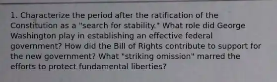 1. Characterize the period after the ratification of the Constitution as a "search for stability." What role did George Washington play in establishing an effective federal government? How did the Bill of Rights contribute to support for the new government? What "striking omission" marred the efforts to protect fundamental liberties?